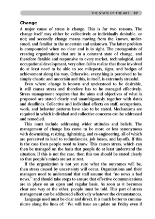 THE STATE OF THE ART     57


Change
A major cause of stress is change. This is for two reasons. The
change itself may either be collectively or individually desirable, or
not; and secondly change means moving from the known, under-
stood, and familiar to the uncertain and unknown. The latter problem
is compounded when no clear end is in sight. The protagonists of
creating organizations that are in a constant state of change, and
therefore ﬂexible and responsive to every market, technological, and
occupational development, very often fail to realize that those involved
do at least need to be able to see mileposts, signs, and badges of
achievement along the way. Otherwise, everything is perceived to be
simply chaotic and uncertain and this, in itself, is extremely stressful.
   Even where change is known and understood to be desirable,
it still causes stress and therefore has to be managed effectively.
Stress management requires that the aims and objectives of what is
proposed are stated clearly and unambiguously together with dates
and deadlines. Collective and individual effects on staff, occupations,
work, and behavior patterns have also to be stated. Mechanisms are
required in which individual and collective concerns can be addressed
and remedied.
   This must include addressing wider attitudes and beliefs. The
management of change has come to be more or less synonymous
with downsizing, resizing, rightsizing, and re-engineering, all of which
are perceived to lead to redundancies, job losses, and lay-offs. If this
is the case then people need to know. This causes stress, which can
then be managed on the basis that people do at least understand the
situation. If this is not the case, then this too should be stated clearly
so that people’s minds are set at rest.
   If the organization is not yet sure what the outcomes will be,
then stress caused by uncertainty will occur. Organizations and their
managers need to understand that staff assume that ‘‘no news is bad
news,’’ and should take steps to ensure that effective communications
are in place on an open and regular basis. As soon as it becomes
clear one way or the other, people must be told. This part of stress
management can be addressed effectively whatever the circumstances.
   Language used must be clear and direct. It is much better to commu-
nicate along the lines of: ‘‘We will issue an update on Friday even if
 