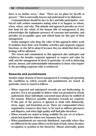 58   STRESS MANAGEMENT


there is no further news,’’ than: ‘‘There are no plans for lay-offs at
present.’’ This is universally known and understood to be dishonest.
    Communications should be face to face and fully participative, rein-
forced with written summaries stating what is to happen, to whom,
when, where, and why. This attitude and approach provides an excel-
lent basis for the whole of the human side of management. It also
acknowledges the legitimate presence of concerns and anxieties, and
provides an acceptable open and ethical basis for this part of their
management.
    Senior managers who deny the value of this approach either work
in isolation from their own frontline activities and corporate support
functions, or else fail to adopt it because they are afraid that their own
feelings will be affronted.
    The extent and commitment to this approach also underpins and
reinforces the broader corporate approach to respect and value for
staff, and the management of stress in particular. As well as delivering
precise, honest, and understandable information to those who require
it, the prevailing corporate ethic is reinforced.

Rewards and punishments
Another major element of stress management is creating and operating
the conditions in which rewards and punishments are issued. In
particular, stress is caused as follows.

» When expected and anticipated rewards are not forthcoming. In
  practice, if it is not possible to deliver what was promised or clearly
  understood, those individuals concerned must always be notiﬁed of
  the reasons. Wherever possible, alternative rewards are required.
  If this part of the process is ignored or dealt with dishonestly,
  stress, anger, and frustration occur. These are compounded where
  organization resources then have to be used to address grievances
  and disputes, and when high quality staff ﬁnd jobs elsewhere.
» When rewards are stated as being available for one set of achieve-
  ments but issued for others (see Summary box 6.1).
» When punishments are unevenly distributed, especially where they
  are different for the same offence on the basis of rank, status, location,
  occupation or position in the hierarchy. Almost universally, junior
 