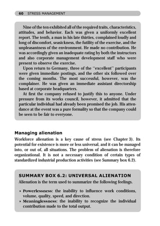 60   STRESS MANAGEMENT



     Nine of the ten exhibited all of the required traits, characteristics,
  attitudes, and behavior. Each was given a uniformly excellent
  report. The tenth, a man in his late thirties, complained loudly and
  long of discomfort, seasickness, the futility of the exercise, and the
  unpleasantness of the environment. He made no contribution. He
  was accordingly given an inadequate rating by both the instructors
  and also corporate management development staff who were
  present to observe the exercise.
     Upon return to Germany, three of the ‘‘excellent’’ participants
  were given immediate postings, and the other six followed over
  the coming months. The most successful, however, was the
  complainer. He was given an immediate assistant directorship
  based at corporate headquarters.
     At ﬁrst the company refused to justify this to anyone. Under
  pressure from its works council, however, it admitted that the
  particular individual had already been promised the job. His atten-
  dance at the event was a pure formality so that the company could
  be seen to be fair to everyone.



Managing alienation
Workforce alienation is a key cause of stress (see Chapter 3). Its
potential for existence is more or less universal, and it can be managed
into, or out of, all situations. The problem of alienation is therefore
organizational. It is not a necessary condition of certain types of
standardized industrial production activities (see Summary box 6.2).


  SUMMARY BOX 6.2: UNIVERSAL ALIENATION
  Alienation is the term used to summarize the following feelings.

  » Powerlessness: the inability to inﬂuence work conditions,
    volume, quality, speed, and direction.
  » Meaninglessness: the inability to recognize the individual
    contribution made to the total output.
 