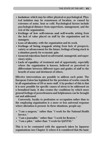 THE STATE OF THE ART      61



» Isolation: which may be either physical or psychological. Phys-
  ical isolation may be remoteness of location, or caused by
  extremes of noise, heat or cold. Psychological factors include
  psychological distance from supervisors, management, and the
  rest of the organization.
» Feelings of low self-esteem and self-worth: arising from
  the lack of value placed on staff by the organization and its
  managers.
» Loss of identity: with the organization and its work.
» Feelings of being trapped: arising from lack of prospects,
  variety or advancement for the future; feelings of being stuck in
  a situation purely for economic gain.
» General rejection: based on adversarial, managerial, and super-
  visory styles.
» Lack of equality: of treatment and of opportunity, especially
  where the organization is known, believed or perceived to
  differentiate between different types and grades of staff to the
  beneﬁt of some and detriment of others.
Effective interventions are possible to address each point. The
European Union has legislated for the provision of works councils
in all organizations of 20 or more staff. A by-product of this is that
it is now possible for speciﬁc causes of stress to be addressed on
a formalized basis. It also creates the conditions by which more
general feelings of powerlessness and helplessness can be brought
out and addressed.
   Conversely, loyalty to profession or occupation rather than to
the employing organization is a more or less universal response
where alienation is present. In these situations, people say:

» ‘‘I am a surgeon,’’ rather than ‘‘I work for the National Health
  Service.’’
» ‘‘I am a journalist,’’ rather than ‘‘I work for Reuters.’’
» ‘‘I am a pilot,’’ rather than ‘‘I work for QANTAS.’’

This is to be contrasted with the approach taken by Japanese
organizations (see Chapter 5) where it is considered that the basic
 