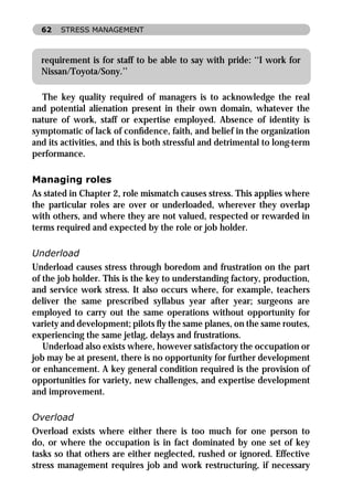 62   STRESS MANAGEMENT



  requirement is for staff to be able to say with pride: ‘‘I work for
  Nissan/Toyota/Sony.’’

  The key quality required of managers is to acknowledge the real
and potential alienation present in their own domain, whatever the
nature of work, staff or expertise employed. Absence of identity is
symptomatic of lack of conﬁdence, faith, and belief in the organization
and its activities, and this is both stressful and detrimental to long-term
performance.

Managing roles
As stated in Chapter 2, role mismatch causes stress. This applies where
the particular roles are over or underloaded, wherever they overlap
with others, and where they are not valued, respected or rewarded in
terms required and expected by the role or job holder.

Underload
Underload causes stress through boredom and frustration on the part
of the job holder. This is the key to understanding factory, production,
and service work stress. It also occurs where, for example, teachers
deliver the same prescribed syllabus year after year; surgeons are
employed to carry out the same operations without opportunity for
variety and development; pilots ﬂy the same planes, on the same routes,
experiencing the same jetlag, delays and frustrations.
   Underload also exists where, however satisfactory the occupation or
job may be at present, there is no opportunity for further development
or enhancement. A key general condition required is the provision of
opportunities for variety, new challenges, and expertise development
and improvement.

Overload
Overload exists where either there is too much for one person to
do, or where the occupation is in fact dominated by one set of key
tasks so that others are either neglected, rushed or ignored. Effective
stress management requires job and work restructuring, if necessary
 