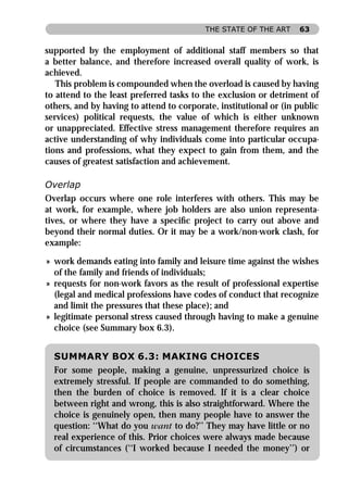 THE STATE OF THE ART     63


supported by the employment of additional staff members so that
a better balance, and therefore increased overall quality of work, is
achieved.
   This problem is compounded when the overload is caused by having
to attend to the least preferred tasks to the exclusion or detriment of
others, and by having to attend to corporate, institutional or (in public
services) political requests, the value of which is either unknown
or unappreciated. Effective stress management therefore requires an
active understanding of why individuals come into particular occupa-
tions and professions, what they expect to gain from them, and the
causes of greatest satisfaction and achievement.

Overlap
Overlap occurs where one role interferes with others. This may be
at work, for example, where job holders are also union representa-
tives, or where they have a speciﬁc project to carry out above and
beyond their normal duties. Or it may be a work/non-work clash, for
example:

» work demands eating into family and leisure time against the wishes
  of the family and friends of individuals;
» requests for non-work favors as the result of professional expertise
  (legal and medical professions have codes of conduct that recognize
  and limit the pressures that these place); and
» legitimate personal stress caused through having to make a genuine
  choice (see Summary box 6.3).


  SUMMARY BOX 6.3: MAKING CHOICES
  For some people, making a genuine, unpressurized choice is
  extremely stressful. If people are commanded to do something,
  then the burden of choice is removed. If it is a clear choice
  between right and wrong, this is also straightforward. Where the
  choice is genuinely open, then many people have to answer the
  question: ‘‘What do you want to do?’’ They may have little or no
  real experience of this. Prior choices were always made because
  of circumstances (‘‘I worked because I needed the money’’) or
 