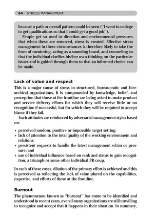 64   STRESS MANAGEMENT



  because a path or overall pattern could be seen (‘‘I went to college
  to get qualiﬁcations so that I could get a good job’’).
     People get so used to direction and environmental pressures
  that when these are removed, stress is created. Effective stress
  management in these circumstances is therefore likely to take the
  form of mentoring, acting as a sounding board, and counseling so
  that the individual clariﬁes his/her own thinking on the particular
  issues and is guided through them so that an informed choice can
  be made.


Lack of value and respect
This is a major cause of stress in structured, bureaucratic and hier-
archical organizations. It is compounded by knowledge, belief, and
perception that those at the frontline are being asked to make product
and service delivery efforts for which they will receive little or no
recognition if successful, but for which they will be required to accept
blame if they fail.
   Such attitudes are reinforced by adversarial management styles based
on:
» perceived random, punitive or impossible target setting;
» lack of attention to the total quality of the working environment and
  relations;
» persistent requests to handle the latest management whim or pres-
  sure; and
» use of individual inﬂuence based on rank and status to gain recogni-
  tion, a triumph or some other individual PR coup.

In each of these cases, dilution of the primary effort is achieved and this
is perceived as reﬂecting the lack of value placed on the capabilities,
expertise, and efforts of those at the frontline.

Burnout
The phenomenon known as ‘‘burnout’’ has come to be identiﬁed and
understood in recent years, even if many organizations are still unwilling
to recognize and accept that it happens in their situation. In summary,
 