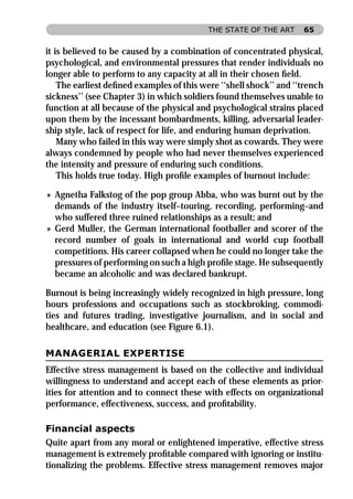 THE STATE OF THE ART     65


it is believed to be caused by a combination of concentrated physical,
psychological, and environmental pressures that render individuals no
longer able to perform to any capacity at all in their chosen ﬁeld.
    The earliest deﬁned examples of this were ‘‘shell shock’’ and ‘‘trench
sickness’’ (see Chapter 3) in which soldiers found themselves unable to
function at all because of the physical and psychological strains placed
upon them by the incessant bombardments, killing, adversarial leader-
ship style, lack of respect for life, and enduring human deprivation.
    Many who failed in this way were simply shot as cowards. They were
always condemned by people who had never themselves experienced
the intensity and pressure of enduring such conditions.
    This holds true today. High proﬁle examples of burnout include:

» Agnetha Falkstog of the pop group Abba, who was burnt out by the
  demands of the industry itself–touring, recording, performing–and
  who suffered three ruined relationships as a result; and
» Gerd Muller, the German international footballer and scorer of the
  record number of goals in international and world cup football
  competitions. His career collapsed when he could no longer take the
  pressures of performing on such a high proﬁle stage. He subsequently
  became an alcoholic and was declared bankrupt.

Burnout is being increasingly widely recognized in high pressure, long
hours professions and occupations such as stockbroking, commodi-
ties and futures trading, investigative journalism, and in social and
healthcare, and education (see Figure 6.1).

MANAGERIAL EXPERTISE
Effective stress management is based on the collective and individual
willingness to understand and accept each of these elements as prior-
ities for attention and to connect these with effects on organizational
performance, effectiveness, success, and proﬁtability.

Financial aspects
Quite apart from any moral or enlightened imperative, effective stress
management is extremely proﬁtable compared with ignoring or institu-
tionalizing the problems. Effective stress management removes major
 