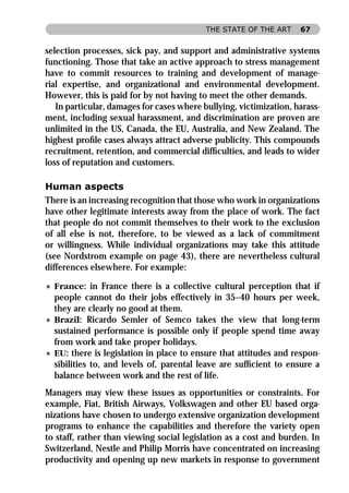 THE STATE OF THE ART     67


selection processes, sick pay, and support and administrative systems
functioning. Those that take an active approach to stress management
have to commit resources to training and development of manage-
rial expertise, and organizational and environmental development.
However, this is paid for by not having to meet the other demands.
   In particular, damages for cases where bullying, victimization, harass-
ment, including sexual harassment, and discrimination are proven are
unlimited in the US, Canada, the EU, Australia, and New Zealand. The
highest proﬁle cases always attract adverse publicity. This compounds
recruitment, retention, and commercial difﬁculties, and leads to wider
loss of reputation and customers.

Human aspects
There is an increasing recognition that those who work in organizations
have other legitimate interests away from the place of work. The fact
that people do not commit themselves to their work to the exclusion
of all else is not, therefore, to be viewed as a lack of commitment
or willingness. While individual organizations may take this attitude
(see Nordstrom example on page 43), there are nevertheless cultural
differences elsewhere. For example:

» France: in France there is a collective cultural perception that if
  people cannot do their jobs effectively in 35–40 hours per week,
  they are clearly no good at them.
» Brazil: Ricardo Semler of Semco takes the view that long-term
  sustained performance is possible only if people spend time away
  from work and take proper holidays.
» EU: there is legislation in place to ensure that attitudes and respon-
  sibilities to, and levels of, parental leave are sufﬁcient to ensure a
  balance between work and the rest of life.
Managers may view these issues as opportunities or constraints. For
example, Fiat, British Airways, Volkswagen and other EU based orga-
nizations have chosen to undergo extensive organization development
programs to enhance the capabilities and therefore the variety open
to staff, rather than viewing social legislation as a cost and burden. In
Switzerland, Nestle and Philip Morris have concentrated on increasing
productivity and opening up new markets in response to government
 