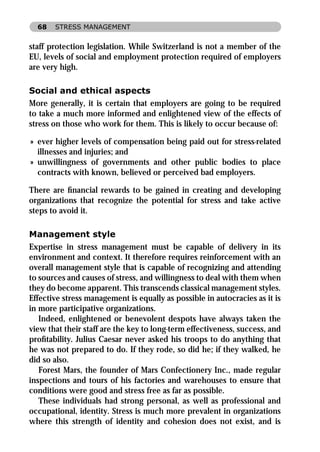 68   STRESS MANAGEMENT


staff protection legislation. While Switzerland is not a member of the
EU, levels of social and employment protection required of employers
are very high.

Social and ethical aspects
More generally, it is certain that employers are going to be required
to take a much more informed and enlightened view of the effects of
stress on those who work for them. This is likely to occur because of:

» ever higher levels of compensation being paid out for stress-related
  illnesses and injuries; and
» unwillingness of governments and other public bodies to place
  contracts with known, believed or perceived bad employers.

There are ﬁnancial rewards to be gained in creating and developing
organizations that recognize the potential for stress and take active
steps to avoid it.

Management style
Expertise in stress management must be capable of delivery in its
environment and context. It therefore requires reinforcement with an
overall management style that is capable of recognizing and attending
to sources and causes of stress, and willingness to deal with them when
they do become apparent. This transcends classical management styles.
Effective stress management is equally as possible in autocracies as it is
in more participative organizations.
   Indeed, enlightened or benevolent despots have always taken the
view that their staff are the key to long-term effectiveness, success, and
proﬁtability. Julius Caesar never asked his troops to do anything that
he was not prepared to do. If they rode, so did he; if they walked, he
did so also.
   Forest Mars, the founder of Mars Confectionery Inc., made regular
inspections and tours of his factories and warehouses to ensure that
conditions were good and stress free as far as possible.
   These individuals had strong personal, as well as professional and
occupational, identity. Stress is much more prevalent in organizations
where this strength of identity and cohesion does not exist, and is
 