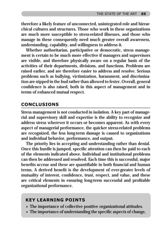THE STATE OF THE ART     69


therefore a likely feature of unconnected, unintegrated role and hierar-
chical cultures and structures. Those who work in these organizations
are much more susceptible to stress-related illnesses, and those who
manage in these consequently need much greater overall awareness,
understanding, capability, and willingness to address it.
   Whether authoritarian, participative or democratic, stress manage-
ment is certain to be much more effective if managers and supervisors
are visible, and therefore physically aware on a regular basis of the
activities of their departments, divisions, and functions. Problems are
raised earlier, and are therefore easier to address and resolve. Serious
problems such as bullying, victimization, harassment, and discrimina-
tion are nipped in the bud rather than allowed to fester. Overall, general
conﬁdence is also raised, both in this aspect of management and in
terms of enhanced mutual respect.

CONCLUSIONS
Stress management is not conducted in isolation. A key part of manage-
rial and supervisory skill and expertise is the ability to recognize and
address stress wherever it occurs or becomes apparent. As with every
aspect of managerial performance, the quicker stress-related problems
are recognized, the less long-term damage is caused to organizations
and individual behavior, performance, and output.
   The priority lies in accepting and understanding rather than denial.
Once this hurdle is jumped, speciﬁc attention can then be paid to each
of the elements indicated above. Individual and institutional problems
can then be addressed and resolved. Each time this is successful, major
beneﬁts accrue and these are quantiﬁable in both ﬁnancial and human
terms. A derived beneﬁt is the development of ever-greater levels of
mutuality of interest, conﬁdence, trust, respect, and value, and these
are critical elements in ensuring long-term successful and proﬁtable
organizational performance.


  KEY LEARNING POINTS
  » The importance of collective positive organizational attitudes.
  » The importance of understanding the speciﬁc aspects of change,
 