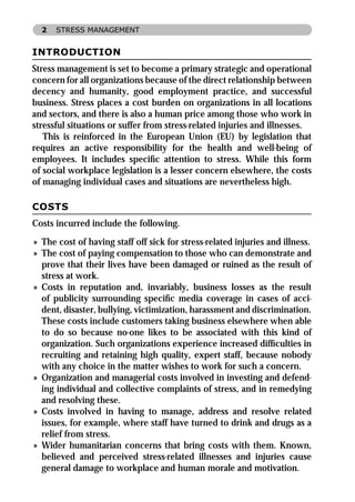 2   STRESS MANAGEMENT


INTRODUCTION
Stress management is set to become a primary strategic and operational
concern for all organizations because of the direct relationship between
decency and humanity, good employment practice, and successful
business. Stress places a cost burden on organizations in all locations
and sectors, and there is also a human price among those who work in
stressful situations or suffer from stress-related injuries and illnesses.
   This is reinforced in the European Union (EU) by legislation that
requires an active responsibility for the health and well-being of
employees. It includes speciﬁc attention to stress. While this form
of social workplace legislation is a lesser concern elsewhere, the costs
of managing individual cases and situations are nevertheless high.

COSTS
Costs incurred include the following.
» The cost of having staff off sick for stress-related injuries and illness.
» The cost of paying compensation to those who can demonstrate and
  prove that their lives have been damaged or ruined as the result of
  stress at work.
» Costs in reputation and, invariably, business losses as the result
  of publicity surrounding speciﬁc media coverage in cases of acci-
  dent, disaster, bullying, victimization, harassment and discrimination.
  These costs include customers taking business elsewhere when able
  to do so because no-one likes to be associated with this kind of
  organization. Such organizations experience increased difﬁculties in
  recruiting and retaining high quality, expert staff, because nobody
  with any choice in the matter wishes to work for such a concern.
» Organization and managerial costs involved in investing and defend-
  ing individual and collective complaints of stress, and in remedying
  and resolving these.
» Costs involved in having to manage, address and resolve related
  issues, for example, where staff have turned to drink and drugs as a
  relief from stress.
» Wider humanitarian concerns that bring costs with them. Known,
  believed and perceived stress-related illnesses and injuries cause
  general damage to workplace and human morale and motivation.
 