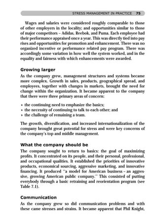STRESS MANAGEMENT IN PRACTICE       75


   Wages and salaries were considered roughly comparable to those
of other employers in the locality; and opportunities similar to those
of major competitors – Adidas, Reebok, and Puma. Each employee had
their performance appraised once a year. This was directly tied into pay
rises and opportunities for promotion and enhancement. There was no
organized incentive or performance related pay program. There was
accordingly some variation in how well the system worked, and in the
equality and fairness with which enhancements were awarded.

Growing larger
As the company grew, management structures and systems became
more complex. Growth in sales, products, geographical spread, and
employees, together with changes in markets, brought the need for
change within the organization. It became apparent to the company
that there were three primary areas of concern:

» the continuing need to emphasize the basics;
» the necessity of continuing to talk to each other; and
» the challenge of remaining a team.

The growth, diversiﬁcation, and increased internationalization of the
company brought great potential for stress and were key concerns of
the company’s top and middle management.

What the company should be
The company sought to return to basics: the goal of maximizing
proﬁts. It concentrated on its people, and their personal, professional,
and occupational qualities. It established the priorities of innovative
products, economical sourcing, aggressive marketing, and innovative
ﬁnancing. It produced ‘‘a model for American business – an aggres-
sive, growing American public company.’’ This consisted of putting
everybody through a basic retraining and reorientation program (see
Table 7.1).

Communication
As the company grew so did communication problems and with
these came stresses and strains. It became apparent that Phil Knight,
 