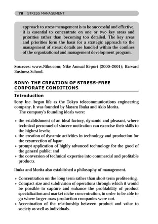 78   STRESS MANAGEMENT



    approach to stress management is to be successful and effective,
    it is essential to concentrate on one or two key areas and
    priorities rather than becoming too detailed. The key areas
    and priorities form the basis for a strategic approach to the
    management of stress; details are handled within the conﬁnes
    of the organizational and management development program.


Sources: www.Nike.com; Nike Annual Report (2000–2001); Harvard
Business School.

SONY: THE CREATION OF STRESS-FREE
CORPORATE CONDITIONS
Introduction
Sony Inc. began life as the Tokyo telecommunications engineering
company. It was founded by Masaru Ibuka and Akio Morita.
  The company’s founding ideals were:

» the establishment of an ideal factory, dynamic and pleasant, where
  technical personnel of sincere motivation can exercise their skills to
  the highest levels;
» the creation of dynamic activities in technology and production for
  the resurrection of Japan;
» prompt application of highly advanced technology for the good of
  the general public; and
» the conversion of technical expertise into commercial and proﬁtable
  products.

Ibuka and Morita also established a philosophy of management.

» Concentration on the long term rather than short-term proﬁteering.
» Compact size and subdivision of operations through which it would
  be possible to capture and enhance the proﬁtability of product
  specialization and market niche concentration, in order to be able to
  go where larger mass production companies were not.
» Accentuation of the relationship between product and value to
  society as well as individuals.
 