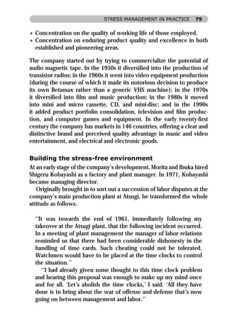 STRESS MANAGEMENT IN PRACTICE         79


» Concentration on the quality of working life of those employed.
» Concentration on enduring product quality and excellence in both
  established and pioneering areas.

The company started out by trying to commercialize the potential of
audio magnetic tape. In the 1950s it diversiﬁed into the production of
transistor radios; in the 1960s it went into video equipment production
(during the course of which it made its notorious decision to produce
its own Betamax rather than a generic VHS machine); in the 1970s
it diversiﬁed into ﬁlm and music production; in the 1980s it moved
into mini and micro cassette, CD, and mini-disc; and in the 1990s
it added product portfolio consolidation, television and ﬁlm produc-
tion, and computer games and equipment. In the early twenty-ﬁrst
century the company has markets in 146 countries, offering a clear and
distinctive brand and perceived quality advantage in music and video
entertainment, and electrical and electronic goods.

Building the stress-free environment
At an early stage of the company’s development, Morita and Ibuka hired
Shigeru Kobayashi as a factory and plant manager. In 1971, Kobayashi
became managing director.
   Originally brought in to sort out a succession of labor disputes at the
company’s main production plant at Atsugi, he transformed the whole
attitude as follows.

  ‘‘It was towards the end of 1961, immediately following my
  takeover at the Atsugi plant, that the following incident occurred.
  In a meeting of plant management the manager of labor relations
  reminded us that there had been considerable dishonesty in the
  handling of time cards. Such cheating could not be tolerated.
  Watchmen would have to be placed at the time clocks to control
  the situation.’’
     ‘‘I had already given some thought to this time clock problem
  and hearing this proposal was enough to make up my mind once
  and for all. ‘Let’s abolish the time clocks,’ I said. ‘All they have
  done is to bring about the war of offense and defense that’s now
  going on between management and labor.’’
 