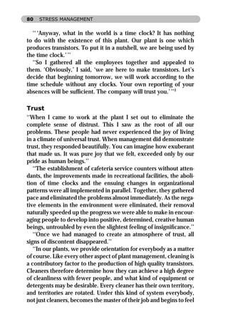80   STRESS MANAGEMENT


   ‘‘ ‘Anyway, what in the world is a time clock? It has nothing
to do with the existence of this plant. Our plant is one which
produces transistors. To put it in a nutshell, we are being used by
the time clock.’ ’’
   ‘‘So I gathered all the employees together and appealed to
them. ‘Obviously,’ I said, ‘we are here to make transistors. Let’s
decide that beginning tomorrow, we will work according to the
time schedule without any clocks. Your own reporting of your
absences will be sufﬁcient. The company will trust you.’ ’’1

Trust
‘‘When I came to work at the plant I set out to eliminate the
complete sense of distrust. This I saw as the root of all our
problems. These people had never experienced the joy of living
in a climate of universal trust. When management did demonstrate
trust, they responded beautifully. You can imagine how exuberant
that made us. It was pure joy that we felt, exceeded only by our
pride as human beings.’’
   ‘‘The establishment of cafeteria service counters without atten-
dants, the improvements made in recreational facilities, the aboli-
tion of time clocks and the ensuing changes in organizational
patterns were all implemented in parallel. Together, they gathered
pace and eliminated the problems almost immediately. As the nega-
tive elements in the environment were eliminated, their removal
naturally speeded up the progress we were able to make in encour-
aging people to develop into positive, determined, creative human
beings, untroubled by even the slightest feeling of insigniﬁcance.’’
   ‘‘Once we had managed to create an atmosphere of trust, all
signs of discontent disappeared.’’
   ‘‘In our plants, we provide orientation for everybody as a matter
of course. Like every other aspect of plant management, cleaning is
a contributory factor to the production of high quality transistors.
Cleaners therefore determine how they can achieve a high degree
of cleanliness with fewer people, and what kind of equipment or
detergents may be desirable. Every cleaner has their own territory,
and territories are rotated. Under this kind of system everybody,
not just cleaners, becomes the master of their job and begins to feel
 