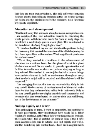 STRESS MANAGEMENT IN PRACTICE         81


that they are their own presidents. The only difference between
cleaners and the real company president is that the cleaner sweeps
the ﬂoors and the president steers the company. Both functions
are equally important.’’

Education and development
‘‘That is not to say that someone should remain a sweeper forever.
I am convinced that true education consists in educating the
whole person, which includes work. So from an early stage we
established a work-study system at our plant. This culminated in
the foundation of a Sony Atsugi high school.’’
   ‘‘I could not hold back my tears as I stood on the platform during
the ceremony that marked the occasion of its ofﬁcial opening. In
fact, I was speechless with emotion. What magniﬁcent specimens
the students were.’’
   ‘‘We at Sony wanted to contribute to the advancement of
education on a national basis. For the place of work is a place
of education as well. So we needed to provide opportunities and
facilities to enable our workers to continue studying as long as
they wished. We also had to create jobs that take human beings
into consideration and to build an environment throughout every
plant in which no job will be despised and all useful work will be
respected.’’
   ‘‘As managing director, this was my responsibility. Only in this
way could I kindle a sense of mission in each of them and make
them feel that they had something to live for in their work. Only in
this way could I get them to display creativity and cooperation and
to ensure that they contributed, not only to their own well-being,
but to the development of the company.’’

Finding dignity and worth
‘‘This philosophy of mine, I want to emphasize, had nothing to
do with paternalism. Many intellectuals have heads full of labor
regulations and laws, rather than their own thoughts and feelings.
The reason why I feel so grateful for being at Sony is that I have
been assigned a job here in which I can ﬁnd dignity and worth,
and that I am being paid on that basis. I have been assigned work
 