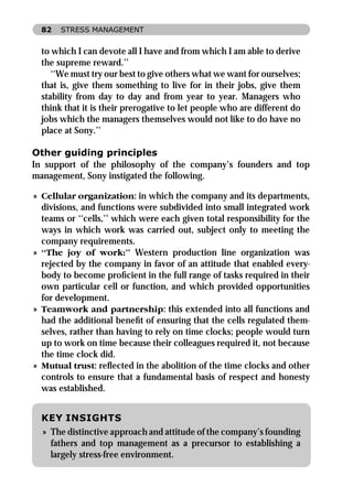 82   STRESS MANAGEMENT


  to which I can devote all I have and from which I am able to derive
  the supreme reward.’’
     ‘‘We must try our best to give others what we want for ourselves;
  that is, give them something to live for in their jobs, give them
  stability from day to day and from year to year. Managers who
  think that it is their prerogative to let people who are different do
  jobs which the managers themselves would not like to do have no
  place at Sony.’’

Other guiding principles
In support of the philosophy of the company’s founders and top
management, Sony instigated the following.

» Cellular organization: in which the company and its departments,
  divisions, and functions were subdivided into small integrated work
  teams or ‘‘cells,’’ which were each given total responsibility for the
  ways in which work was carried out, subject only to meeting the
  company requirements.
» ‘‘The joy of work:’’ Western production line organization was
  rejected by the company in favor of an attitude that enabled every-
  body to become proﬁcient in the full range of tasks required in their
  own particular cell or function, and which provided opportunities
  for development.
» Teamwork and partnership: this extended into all functions and
  had the additional beneﬁt of ensuring that the cells regulated them-
  selves, rather than having to rely on time clocks; people would turn
  up to work on time because their colleagues required it, not because
  the time clock did.
» Mutual trust: reﬂected in the abolition of the time clocks and other
  controls to ensure that a fundamental basis of respect and honesty
  was established.


  KEY INSIGHTS
  » The distinctive approach and attitude of the company’s founding
    fathers and top management as a precursor to establishing a
    largely stress-free environment.
 