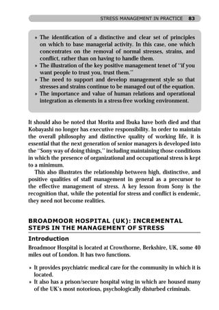 STRESS MANAGEMENT IN PRACTICE       83



  » The identiﬁcation of a distinctive and clear set of principles
    on which to base managerial activity. In this case, one which
    concentrates on the removal of normal stresses, strains, and
    conﬂict, rather than on having to handle them.
  » The illustration of the key positive management tenet of ‘‘if you
    want people to trust you, trust them.’’
  » The need to support and develop management style so that
    stresses and strains continue to be managed out of the equation.
  » The importance and value of human relations and operational
    integration as elements in a stress-free working environment.


It should also be noted that Morita and Ibuka have both died and that
Kobayashi no longer has executive responsibility. In order to maintain
the overall philosophy and distinctive quality of working life, it is
essential that the next generation of senior managers is developed into
the ‘‘Sony way of doing things,’’ including maintaining those conditions
in which the presence of organizational and occupational stress is kept
to a minimum.
   This also illustrates the relationship between high, distinctive, and
positive qualities of staff management in general as a precursor to
the effective management of stress. A key lesson from Sony is the
recognition that, while the potential for stress and conﬂict is endemic,
they need not become realities.


BROADMOOR HOSPITAL (UK): INCREMENTAL
STEPS IN THE MANAGEMENT OF STRESS
Introduction
Broadmoor Hospital is located at Crowthorne, Berkshire, UK, some 40
miles out of London. It has two functions.

» It provides psychiatric medical care for the community in which it is
  located.
» It also has a prison/secure hospital wing in which are housed many
  of the UK’s most notorious, psychologically disturbed criminals.
 