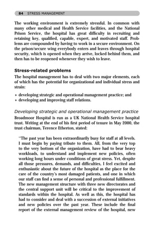 84   STRESS MANAGEMENT


The working environment is extremely stressful. In common with
many other medical and Health Service facilities, and the National
Prison Service, the hospital has great difﬁculty in recruiting and
retaining key, qualiﬁed, capable, expert, and motivated staff. Prob-
lems are compounded by having to work in a secure environment. On
the prison/secure wing everybody enters and leaves through hospital
security, which is opened when they arrive, locked behind them, and
then has to be reopened whenever they wish to leave.

Stress-related problems
The hospital management has to deal with two major elements, each
of which has the potential for organizational and individual stress and
strain:
» developing strategic and operational management practice; and
» developing and improving staff relations.

Developing strategic and operational management practice
Broadmoor Hospital is run as a UK National Health Service hospital
trust. Writing at the end of his ﬁrst period of tenure in May 2000, the
trust chairman, Terence Etherton, stated:

  ‘‘The past year has been extraordinarily busy for staff at all levels.
  I must begin by paying tribute to them. All, from the very top
  to the very bottom of the organization, have had to bear heavy
  workloads, to understand and implement new policies, often
  working long hours under conditions of great stress. Yet, despite
  all those pressures, demands, and difﬁculties, I feel excited and
  enthusiastic about the future of the hospital as the place for the
  care of the country’s most damaged patients, and one in which
  our staff can ﬁnd a sense of personal and professional fulﬁllment.
  The new management structure with three new directorates and
  the central support unit will be critical to the improvement of
  standards within the hospital. As well as this, the hospital has
  had to consider and deal with a succession of external initiatives
  and new policies over the past year. These include the ﬁnal
  report of the external management review of the hospital, new
 