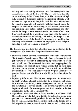 STRESS MANAGEMENT IN PRACTICE        85


  security and child visiting directives, and the investigations and
  report into security at the three UK high security hospitals (the
  other two being Ashworth and Rampton). The treatment of high
  risk, personality disordered patients, the provision of social work
  services at high security hospitals, and the new requirement
  for ensuring adequate risk controls will also impact upon the
  hospital. In addition to responding to, and where appropriate,
  implementing these outside initiatives, time, resources, and effort
  within the hospital have been devoted to initiatives of our own.
  I have said publicly how very impressed I am with the range of
  training opportunities offered by, and within, the hospital. I am
  particularly proud of the hospital’s workshops on working in a
  culturally sensitive service which all employees in the hospital,
  including myself, are required to attend.’’2

The hospital also points to the following areas as key factors in the
management of stress within this particular environment.

» Improving clinical services in accordance with both statutory and
  ‘‘best practice’’ requirements. Above all, there is the need to admit
  patients who are mentally ill and requiring inpatient treatment within
  units which have ‘‘the least restrictive environment appropriate’’ for
  their needs. The hospital has a regular waiting list for men, most
  of whom are at present in prison. The hospital has established
  two committees – the Health Improvement Program Committee for
  patients’ health, and the Health in the Workplace Committee for
  staff.
» Improving information. The hospital recognizes that weaknesses
  in easily available clinical information in a common and usable
  form inhibit both the day-to-day management of patient care and
  the monitoring of service quality. The hospital urgently needs an
  improved clinical information system and is to develop a detailed
  speciﬁcation by the end of the year 2001.
» Capability to ensure that clinical decision-making is evidence based.
  The problem here is that there is little formalized or stated good
  practice or evidence-based guidelines for mental health services in
  the UK compared with other specialties. The hospital does its best to
  follow guidance applicable to all health services, and to adapt this to
 