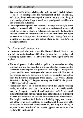 86   STRESS MANAGEMENT


  its own speciﬁc needs and demands. Evidence based guidelines have
  to date been developed for the management of diabetic patients,
  and protocols are to be developed to ensure that the prescribing of
  newer anti-psychotic drugs is based upon good practice and known
  and understood outcomes.
» Learning from complaints and incidents. A complaints analysis panel
  has been convened which is to monitor complaints and trends, and
  check that actions are taken to follow up deﬁciencies in the hospital’s
  care and procedures. Serious adverse incidents continue to be subject
  to extensive investigations. Recommendations arising from such
  inquiries are incorporated into action plans by the hospital’s top
  management team.

Developing staff management
In common with the rest of the UK National Health Service, the
hospital has institutionalized difﬁculties in attracting, recruiting, and
retaining top quality staff. To address this the following initiatives are
in place.

» The development of labor relations policies to streamline working
  practices and provide speedier and more effective procedures for
  the resolution of disputes and grievances. The hospital’s disciplinary
  system has also been the subject of extensive overhaul. This part of
  the process has been carried out in spite of extensive opposition
  from the hospital’s recognized trade unions – the Prison Ofﬁcers
  Association, the Royal College of Nursing, and UNISON (the generic
  public services trade union).
» Recruitment drives. The hospital has scoured the English-speaking
  world, as well as other parts, in order to try to provide steady
  sources of expert, committed, and motivated staff. A successful
  nursing recruitment campaign is in place in South Africa; introduced
  in 1999, this continues to provide a major source of effective staff.
  The hospital has also established some ﬂexibility in pay and rewards,
  and other terms and conditions of employment. It has been able
  to develop an extended career structure, including the ability to
  appoint ‘‘nurse consultants’’ as a career opportunity for those who
  work within the hospital.
 