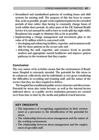STRESS MANAGEMENT IN PRACTICE           87


» Streamlined and standardized patterns of working hours and shift
  systems for nursing staff. The purpose of this has been to ensure
  that, as far as possible, people work regularized patterns for extended
  periods of time rather than having to constantly change hours of
  work within short periods. In other parts of the UK National Health
  Service it is not unusual for staff to have to work split day-night shifts;
  Broadmoor has sought to eliminate this as far as possible.
» Implementing a change management and investment plan to the
  value of $5 million which is concerned with:
   » developing and enhancing facilities, expertise, and treatment avail-
     able for those patients in the secure unit; and
   » delivering the staff, expertise, and resource levels to provide
     modern and appropriate mental healthcare and improve patient
     pathways to the treatment that they require.


Conclusion
The very nature of its activities means that the environment of Broad-
moor Hospital is extremely stressful. The potential for this stress to
be enhanced, collectively and for individuals, is very great considering
the difﬁculties in recruiting and retaining staff, and the nature of the
service that they are then required to deliver.
   The hospital has a traditional public service structure and directorate.
Potential for stress also exists because, as well as the internal factors
indicated above, as a public service institution pressures are exerted
on it from time to time by the media and political vested interests.


  KEY INSIGHTS
  » The importance of recognizing organizations in their environ-
    ment as a precursor to the identiﬁcation of the potential for
    stress.
  » The relationship between stress management and the nature of
    the working environment.
  » The relationship between stress management and the employ-
    ment of specialist staff.
 