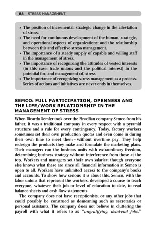 88   STRESS MANAGEMENT



  » The position of incremental, strategic change in the alleviation
    of stress.
  » The need for continuous development of the human, strategic,
    and operational aspects of organizations; and the relationship
    between this and effective stress management.
  » The importance of a steady supply of capable and willing staff
    in the management of stress.
  » The importance of recognizing the attitudes of vested interests
    (in this case, trade unions and the political interest) in the
    potential for, and management of, stress.
  » The importance of recognizing stress management as a process.
    Series of actions and initiatives are never ends in themselves.



SEMCO: FULL PARTICIPATION, OPENNESS AND
THE LIFE/WORK RELATIONSHIP IN THE
MANAGEMENT OF STRESS
When Ricardo Semler took over the Brazilian company Semco from his
father, it was a traditional company in every respect with a pyramid
structure and a rule for every contingency. Today, factory workers
sometimes set their own production quotas and even come in during
their own time to meet them – without overtime pay. They help
redesign the products they make and formulate the marketing plans.
Their managers run the business units with extraordinary freedom,
determining business strategy without interference from those at the
top. Workers and managers set their own salaries; though everyone
else knows what these are since all ﬁnancial information at Semco is
open to all. Workers have unlimited access to the company’s books
and accounts. To show how serious it is about this, Semco, with the
labor unions that represent the workers, developed a course to teach
everyone, whatever their job or level of education to date, to read
balance sheets and cash ﬂow statements.
   The company does not have receptionists, or any other jobs that
could possibly be construed as demeaning such as secretaries or
personal assistants. The company does not believe in cluttering the
payroll with what it refers to as ‘‘ungratifying, dead-end jobs.’’
 
