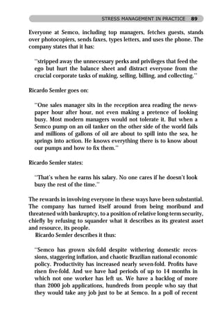 STRESS MANAGEMENT IN PRACTICE          89


Everyone at Semco, including top managers, fetches guests, stands
over photocopiers, sends faxes, types letters, and uses the phone. The
company states that it has:

  ‘‘stripped away the unnecessary perks and privileges that feed the
  ego but hurt the balance sheet and distract everyone from the
  crucial corporate tasks of making, selling, billing, and collecting.’’

Ricardo Semler goes on:

  ‘‘One sales manager sits in the reception area reading the news-
  paper hour after hour, not even making a pretence of looking
  busy. Most modern managers would not tolerate it. But when a
  Semco pump on an oil tanker on the other side of the world fails
  and millions of gallons of oil are about to spill into the sea, he
  springs into action. He knows everything there is to know about
  our pumps and how to ﬁx them.’’

Ricardo Semler states:

  ‘‘That’s when he earns his salary. No one cares if he doesn’t look
  busy the rest of the time.’’

The rewards in involving everyone in these ways have been substantial.
The company has turned itself around from being moribund and
threatened with bankruptcy, to a position of relative long-term security,
chieﬂy by refusing to squander what it describes as its greatest asset
and resource, its people.
   Ricardo Semler describes it thus:

  ‘‘Semco has grown six-fold despite withering domestic reces-
  sions, staggering inﬂation, and chaotic Brazilian national economic
  policy. Productivity has increased nearly seven-fold. Proﬁts have
  risen ﬁve-fold. And we have had periods of up to 14 months in
  which not one worker has left us. We have a backlog of more
  than 2000 job applications, hundreds from people who say that
  they would take any job just to be at Semco. In a poll of recent
 