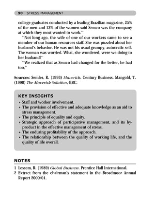 90   STRESS MANAGEMENT


  college graduates conducted by a leading Brazilian magazine, 25%
  of the men and 13% of the women said Semco was the company
  at which they most wanted to work.’’
     ‘‘Not long ago, the wife of one of our workers came to see a
  member of our human resources staff. She was puzzled about her
  husband’s behavior. He was not his usual grumpy, autocratic self.
  The woman was worried. What, she wondered, were we doing to
  her husband?’’
     ‘‘We realized that as Semco had changed for the better, he had
  too.’’

Sources: Semler, R. (1993) Maverick. Century Business. Mangold, T.
(1998) The Maverick Solution, BBC.


  KEY INSIGHTS
  » Staff and worker involvement.
  » The provision of effective and adequate knowledge as an aid to
    stress management.
  » The principle of equality and equity.
  » Strategic approach of participative management, and its by-
    product in the effective management of stress.
  » The enduring proﬁtability of the approach.
  » The relationship between the quality of working life, and the
    quality of life overall.



NOTES
1 Lessem, R. (1989) Global Business. Prentice Hall International.
2 Extract from the chairman’s statement in the Broadmoor Annual
  Report 2000/01.
 