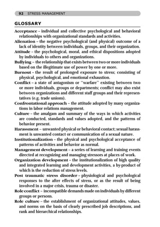 92   STRESS MANAGEMENT


GLOSSARY
Acceptance – individual and collective psychological and behavioral
  relationships with organizational standards and activities.
Alienation – the negative psychological (and physical) outcome of a
  lack of identity between individuals, groups, and their organization.
Attitude – the psychological, moral, and ethical dispositions adopted
  by individuals to others and organizations.
Bullying – the relationship that exists between two or more individuals
  based on the illegitimate use of power by one or more.
Burnout – the result of prolonged exposure to stress; consisting of
  physical, psychological, and emotional exhaustion.
Conﬂict – a state of antagonism or ‘‘warfare’’ existing between two
  or more individuals, groups or departments; conﬂict may also exist
  between organizations and different staff groups and their represen-
  tatives (e.g. trade unions).
Confrontational approach – the attitude adopted by many organiza-
  tions in labor relations management.
Culture – the amalgam and summary of the ways in which activities
  are conducted, standards and values adopted, and the patterns of
  behavior present.
Harassment – unwanted physical or behavioral contact; sexual harass-
  ment is unwanted contact or communication of a sexual nature.
Institutionalization – the physical and psychological acceptance of
  patterns of activities and behavior as normal.
Management development – a series of learning and training events
  directed at recognizing and managing stressors at places of work.
Organization development – the institutionalization of high quality
  and integrated learning and development activities, a by-product of
  which is the reduction of stress levels.
Post traumatic stress disorder – physiological and psychological
  responses to the after effects of stress, or as the result of being
  involved in a major crisis, trauma or disaster.
Role conﬂict – incompatible demands made on individuals by different
  groups or persons.
Role culture – the establishment of organizational attitudes, values,
  and norms on the basis of clearly prescribed job descriptions, and
  rank and hierarchical relationships.
 