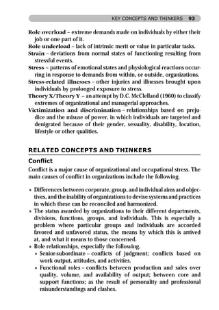 KEY CONCEPTS AND THINKERS        93


Role overload – extreme demands made on individuals by either their
   job or one part of it.
Role underload – lack of intrinsic merit or value in particular tasks.
Strain – deviations from normal states of functioning resulting from
   stressful events.
Stress – patterns of emotional states and physiological reactions occur-
   ring in response to demands from within, or outside, organizations.
Stress-related illnesses – other injuries and illnesses brought upon
   individuals by prolonged exposure to stress.
Theory X/Theory Y – an attempt by D.C. McClelland (1960) to classify
   extremes of organizational and managerial approaches.
Victimization and discrimination – relationships based on preju-
   dice and the misuse of power, in which individuals are targeted and
   denigrated because of their gender, sexuality, disability, location,
   lifestyle or other qualities.


RELATED CONCEPTS AND THINKERS
Conﬂict
Conﬂict is a major cause of organizational and occupational stress. The
main causes of conﬂict in organizations include the following.

» Differences between corporate, group, and individual aims and objec-
  tives, and the inability of organizations to devise systems and practices
  in which these can be reconciled and harmonized.
» The status awarded by organizations to their different departments,
  divisions, functions, groups, and individuals. This is especially a
  problem where particular groups and individuals are accorded
  favored and unfavored status, the means by which this is arrived
  at, and what it means to those concerned.
» Role relationships, especially the following.
   » Senior-subordinate – conﬂicts of judgment; conﬂicts based on
     work output, attitudes, and activities.
   » Functional roles – conﬂicts between production and sales over
     quality, volume, and availability of output; between core and
     support functions; as the result of personality and professional
     misunderstandings and clashes.
 