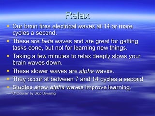 Relax Our brain fires electrical waves at 14 or more cycles a second.  These are  beta  waves and are great for getting tasks done, but not for learning new things. Taking a few minutes to relax deeply slows your brain waves down. These slower waves are  alpha  waves. They occur at between 7 and 14 cycles a second Studies show  alpha  waves improve learning. ----”OnCourse” by Skip Downing 