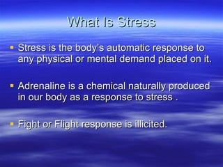 What Is Stress Stress is the body’s automatic response to any physical or mental demand placed on it. Adrenaline is a chemical naturally produced in our body as a response to stress .  Fight or Flight response is illicited. 