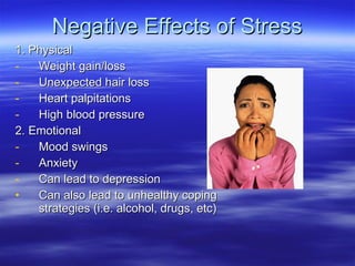 Negative Effects of Stress 1. Physical Weight gain/loss Unexpected hair loss Heart palpitations High blood pressure 2. Emotional Mood swings Anxiety Can lead to depression Can also lead to unhealthy coping strategies (i.e. alcohol, drugs, etc) 