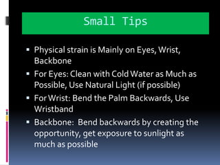 Small TipsPhysical strain is Mainly on Eyes, Wrist,  BackboneFor Eyes: Clean with Cold Water as Much as Possible, Use Natural Light (if possible)For Wrist: Bend the Palm Backwards, Use WristbandBackbone:  Bend backwards by creating the opportunity, get exposure to sunlight as much as possible