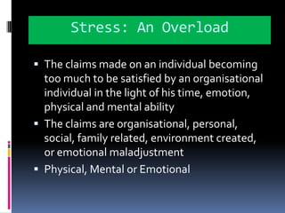 Stress: An OverloadThe claims made on an individual becoming too much to be satisfied by an organisational individual in the light of his time, emotion, physical and mental abilityThe claims are organisational, personal, social, family related, environment created, or emotional maladjustmentPhysical, Mental or Emotional