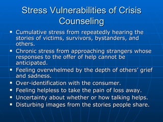 Stress Vulnerabilities of Crisis Counseling Cumulative stress from repeatedly hearing the stories of victims, survivors, bystanders, and others. Chronic stress from approaching strangers whose responses to the offer of help cannot be anticipated. Feeling overwhelmed by the depth of others’ grief and sadness. Over-identification with the consumer. Feeling helpless to take the pain of loss away. Uncertainty about whether or how talking helps. Disturbing images from the stories people share. 