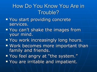 How Do You Know You Are in Trouble? You start providing concrete services. You can’t shake the images from your mind. You work increasingly long hours. Work becomes more important than family and friends. You feel angry at “the system.” You are irritable and impatient. 