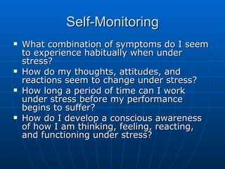 Self-Monitoring What combination of symptoms do I seem to experience habitually when under stress? How do my thoughts, attitudes, and reactions seem to change under stress? How long a period of time can I work under stress before my performance begins to suffer? How do I develop a conscious awareness of how I am thinking, feeling, reacting, and functioning under stress? 