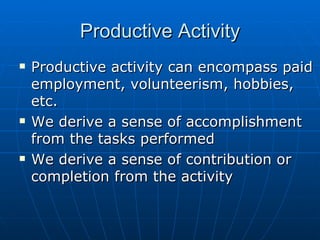 Productive Activity Productive activity can encompass paid employment, volunteerism, hobbies, etc. We derive a sense of accomplishment from the tasks performed We derive a sense of contribution or completion from the activity 