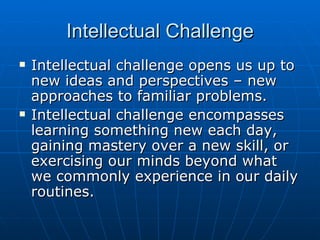 Intellectual Challenge Intellectual challenge opens us up to new ideas and perspectives – new approaches to familiar problems. Intellectual challenge encompasses learning something new each day, gaining mastery over a new skill, or exercising our minds beyond what we commonly experience in our daily routines. 