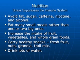 Nutrition Stress Suppresses the Immune System Avoid fat, sugar, caffeine, nicotine, and alcohol. Eat many small meals rather than one or two big ones. Increase the intake of fruit, vegetables, and whole grain foods. Carry healthy snacks – fresh fruit, nuts, granola, trail mix. Drink lots of water. 