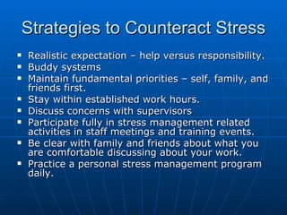 Strategies to Counteract Stress Realistic expectation – help versus responsibility. Buddy systems Maintain fundamental priorities – self, family, and friends first. Stay within established work hours. Discuss concerns with supervisors Participate fully in stress management related activities in staff meetings and training events. Be clear with family and friends about what you are comfortable discussing about your work. Practice a personal stress management program daily. 