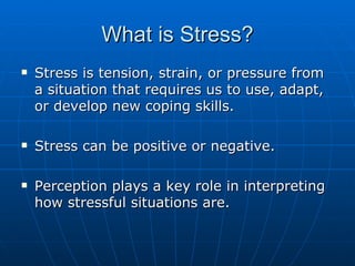 What is Stress? Stress is tension, strain, or pressure from a situation that requires us to use, adapt, or develop new coping skills. Stress can be positive or negative. Perception plays a key role in interpreting how stressful situations are. 