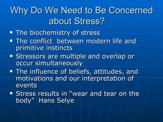 Why Do We Need to Be Concerned about Stress? The biochemistry of stress The conflict  between modern life and primitive instincts Stressors are multiple and overlap or occur simultaneously The influence of beliefs, attitudes, and motivations and our interpretation of events Stress results in “wear and tear on the body”  Hans Selye 