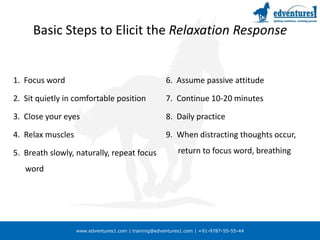 Basic Steps to Elicit the Relaxation Response1.  Focus word2.  Sit quietly in comfortable position3.  Close your eyes4.  Relax muscles5.  Breath slowly, naturally, repeat focus word6.  Assume passive attitude7.  Continue 10-20 minutes8.  Daily practice9.  When distracting thoughts occur, return to focus word, breathing