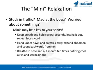 The “Mini” Relaxation Stuck in traffic?  Mad at the boss?  Worried about something?Minis may be a key to your sanity!Deep breath and hold several seconds, letting it out, repeat focus wordHand under navel and breath slowly, expand abdomen and count backwards from tenBreathe in nose and out mouth ten times noticing cool air in and warm air out