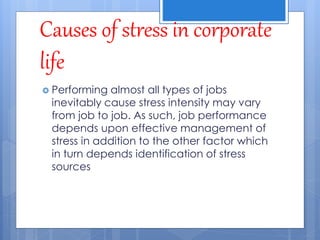Causes of stress in corporate
life
 Performing almost all types of jobs
inevitably cause stress intensity may vary
from job to job. As such, job performance
depends upon effective management of
stress in addition to the other factor which
in turn depends identification of stress
sources
 