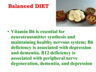 Balanced DIET Vitamin B6 is essential for neurotransmitter synthesis and maintaining healthy nervous system; B6 deficiency is associated with depression and dementia. B12 deficiency is associated with peripheral nerve degeneration, dementia, and depression 