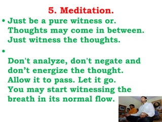 5. Meditation. Just be a pure witness or. Thoughts may come in between. Just witness the thoughts. Don't analyze, don't negate and don’t energize the thought. Allow it to pass. Let it go. You may start witnessing the breath in its normal flow. 