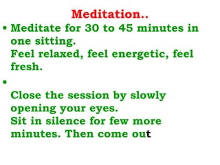 Meditation.. Meditate for 30 to 45 minutes in one sitting. Feel relaxed, feel energetic, feel fresh. Close the session by slowly opening your eyes. Sit in silence for few more minutes. Then come ou t  