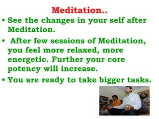 Meditation.. See the changes in your self after Meditation. After few sessions of Meditation, you feel more relaxed, more energetic. Further your core potency will increase.  You are ready to take bigger tasks. 