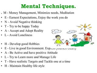 Mental Techniques. .  M - Money Management, Minimize needs, Meditation  E - Earnest Expectations, Enjoy the work you do  N - Avoid Negative thinking  T - Try to be happy Today  A - Accept and Adopt Reality  L - Avoid Loneliness  H - Develop good Hobbies  E - Live in good Environment. Express yourself clearly  A - Be Active and have positive Attitude  L - Try to Learn more and Manage Life  T - Have realistic Targets and Tackle one at a time  H - Maintain Healthy life style  